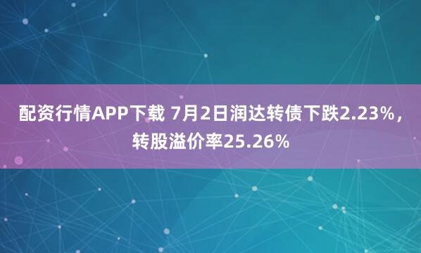 配资行情APP下载 7月2日润达转债下跌2.23%，转股溢价率25.26%