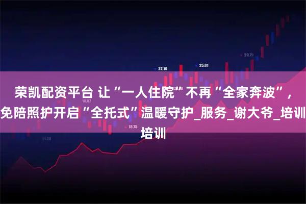 荣凯配资平台 让“一人住院”不再“全家奔波”，免陪照护开启“全托式”温暖守护_服务_谢大爷_培训