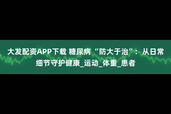 大发配资APP下载 糖尿病 “防大于治”：从日常细节守护健康_运动_体重_患者