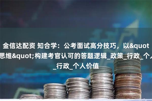 金信达配资 知合学：公考面试高分技巧，以"政府思维"构建考官认可的答题逻辑_政策_行政_个人价值