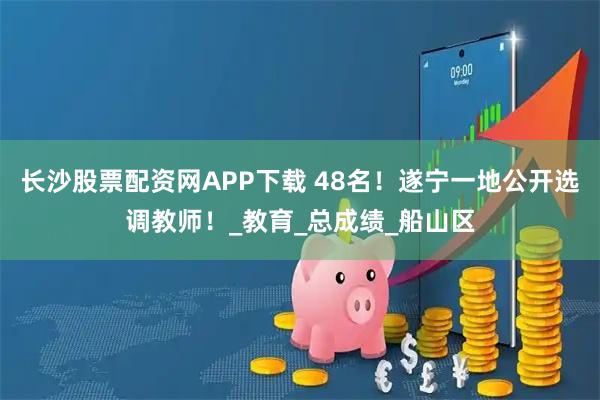 长沙股票配资网APP下载 48名！遂宁一地公开选调教师！_教育_总成绩_船山区