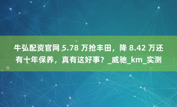 牛弘配资官网 5.78 万抢丰田，降 8.42 万还有十年保养，真有这好事？_威驰_km_实测