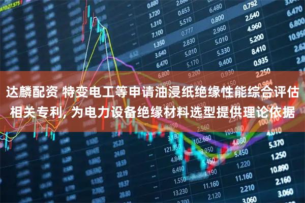 达麟配资 特变电工等申请油浸纸绝缘性能综合评估相关专利, 为电力设备绝缘材料选型提供理论依据