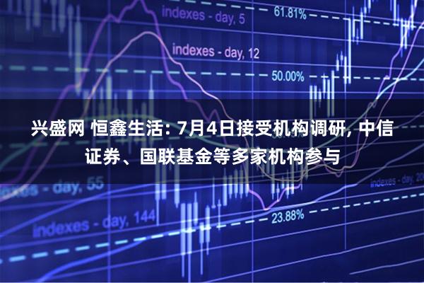 兴盛网 恒鑫生活: 7月4日接受机构调研, 中信证券、国联基金等多家机构参与