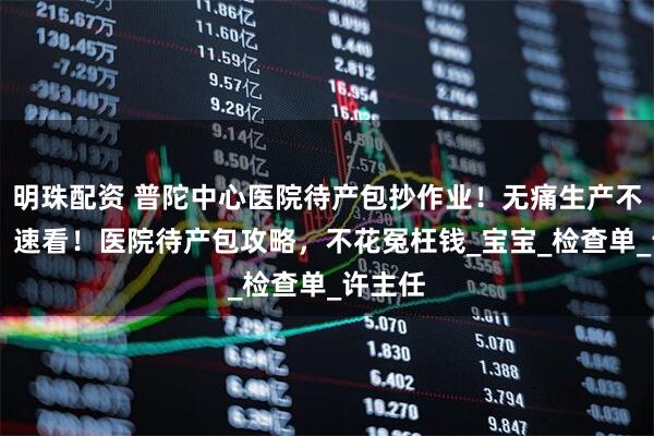 明珠配资 普陀中心医院待产包抄作业！无痛生产不慌乱 ！速看！医院待产包攻略，不花冤枉钱_宝宝_检查单_许主任