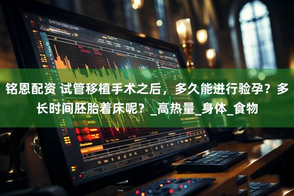 铭恩配资 试管移植手术之后，多久能进行验孕？多长时间胚胎着床呢？_高热量_身体_食物