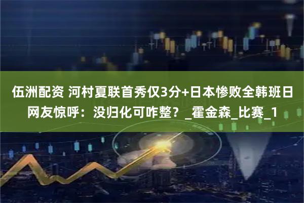 伍洲配资 河村夏联首秀仅3分+日本惨败全韩班日网友惊呼：没归化可咋整？_霍金森_比赛_1