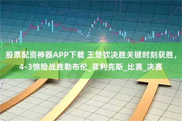 股票配资神器APP下载 王楚钦决胜关键时刻获胜，4-3惊险战胜勒布伦_菲利克斯_比赛_决赛
