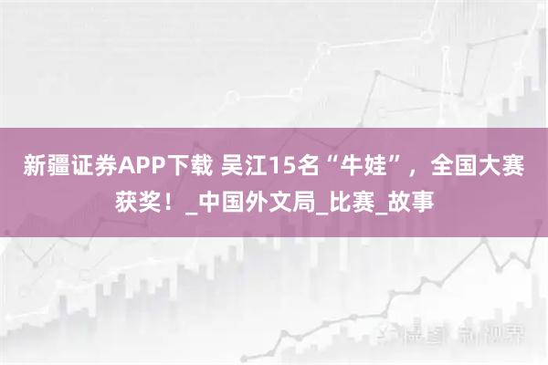 新疆证券APP下载 吴江15名“牛娃”，全国大赛获奖！_中国外文局_比赛_故事