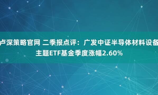 卢深策略官网 二季报点评：广发中证半导体材料设备主题ETF基金季度涨幅2.60%