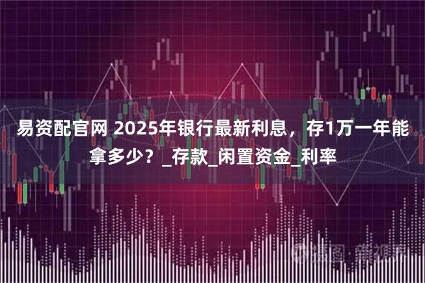 易资配官网 2025年银行最新利息，存1万一年能拿多少？_存款_闲置资金_利率