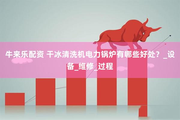 牛来乐配资 干冰清洗机电力锅炉有哪些好处？_设备_维修_过程