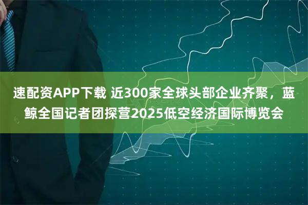 速配资APP下载 近300家全球头部企业齐聚，蓝鲸全国记者团探营2025低空经济国际博览会
