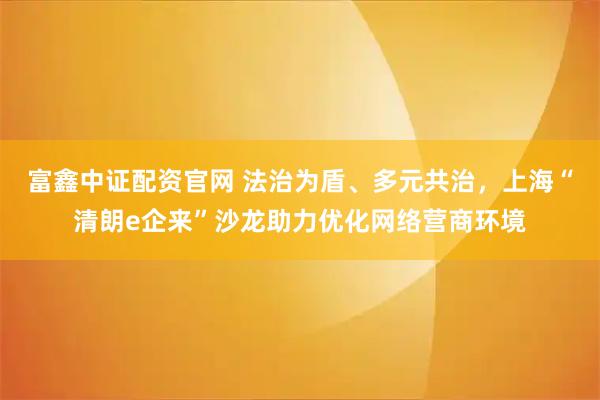 富鑫中证配资官网 法治为盾、多元共治，上海“清朗e企来”沙龙助力优化网络营商环境