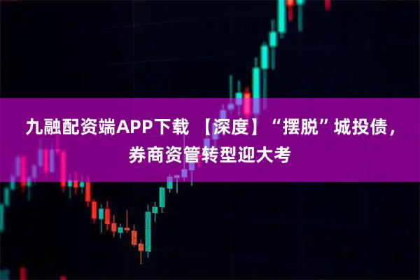九融配资端APP下载 【深度】“摆脱”城投债，券商资管转型迎大考