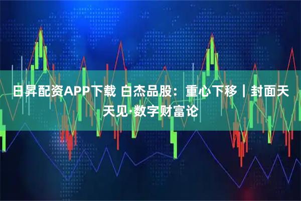 日昇配资APP下载 白杰品股：重心下移｜封面天天见·数字财富论