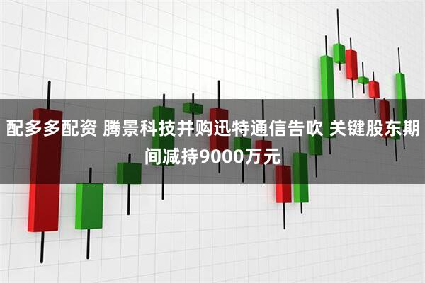 配多多配资 腾景科技并购迅特通信告吹 关键股东期间减持9000万元