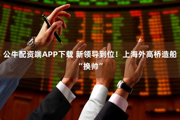 公牛配资端APP下载 新领导到位！上海外高桥造船“换帅”