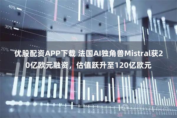 优股配资APP下载 法国AI独角兽Mistral获20亿欧元融资，估值跃升至120亿欧元