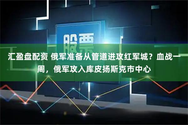 汇盈盘配资 俄军准备从管道进攻红军城？血战一周，俄军攻入库皮扬斯克市中心