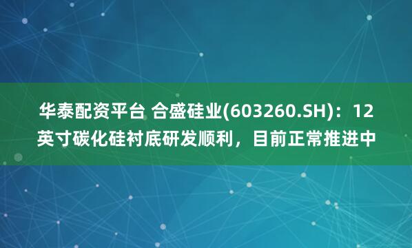 华泰配资平台 合盛硅业(603260.SH)：12英寸碳化硅衬底研发顺利，目前正常推进中