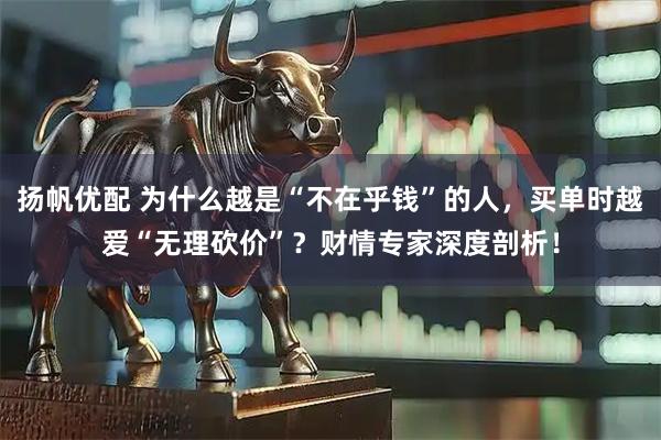 扬帆优配 为什么越是“不在乎钱”的人，买单时越爱“无理砍价”？财情专家深度剖析！