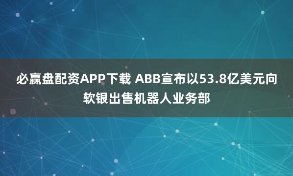 必赢盘配资APP下载 ABB宣布以53.8亿美元向软银出售机器人业务部