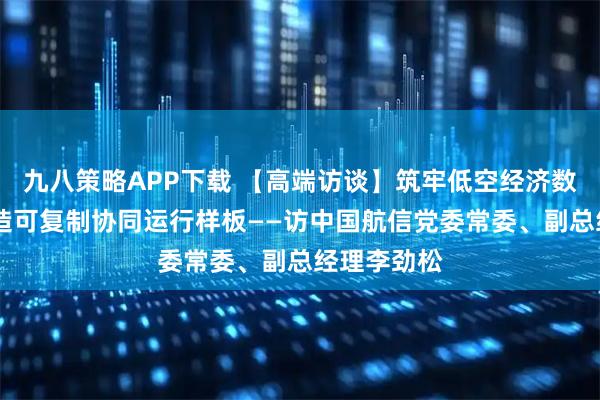 九八策略APP下载 【高端访谈】筑牢低空经济数字底座 打造可复制协同运行样板——访中国航信党委常委、副总经理李劲松