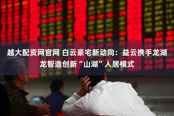 越大配资网官网 白云豪宅新动向：益云携手龙湖龙智造创新“山湖”人居模式
