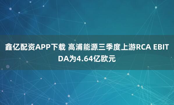 鑫亿配资APP下载 高浦能源三季度上游RCA EBITDA为4.64亿欧元