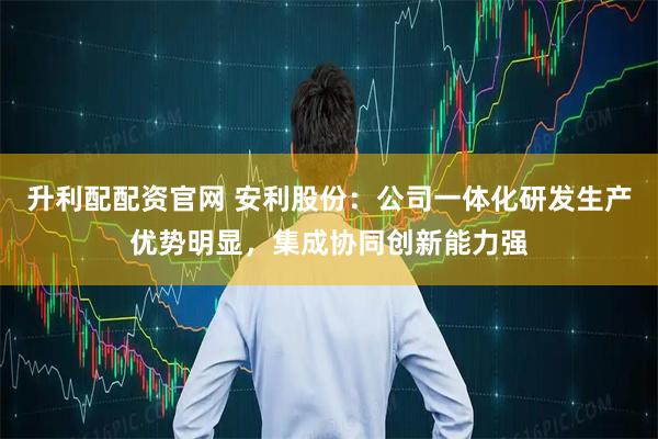 升利配配资官网 安利股份：公司一体化研发生产优势明显，集成协同创新能力强