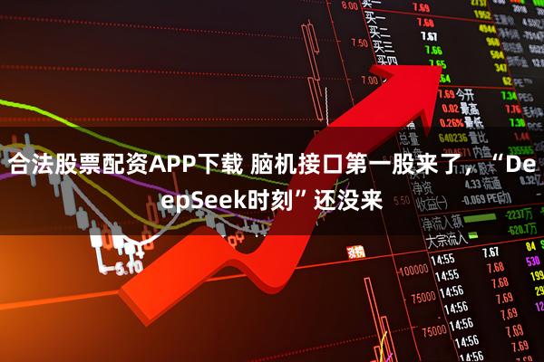 合法股票配资APP下载 脑机接口第一股来了，“DeepSeek时刻”还没来