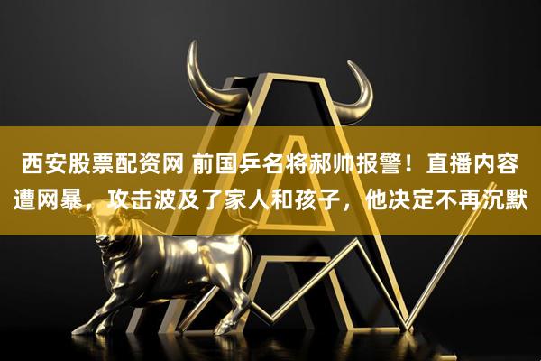 西安股票配资网 前国乒名将郝帅报警！直播内容遭网暴，攻击波及了家人和孩子，他决定不再沉默
