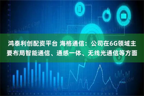 鸿泰利创配资平台 海格通信：公司在6G领域主要布局智能通信、通感一体、无线光通信等方面