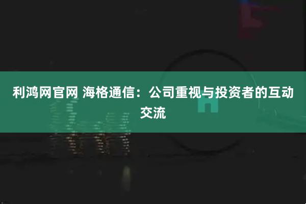 利鸿网官网 海格通信：公司重视与投资者的互动交流