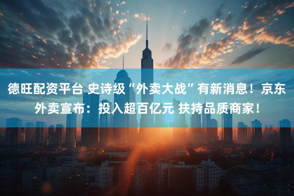 德旺配资平台 史诗级“外卖大战”有新消息！京东外卖宣布：投入超百亿元 扶持品质商家！