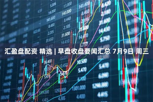 汇盈盘配资 精选 | 早盘收盘要闻汇总 7月9日 周三