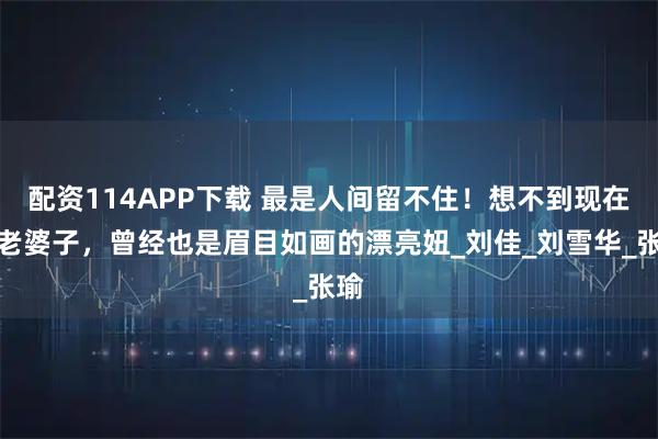 配资114APP下载 最是人间留不住！想不到现在的老婆子，曾经也是眉目如画的漂亮妞_刘佳_刘雪华_张瑜