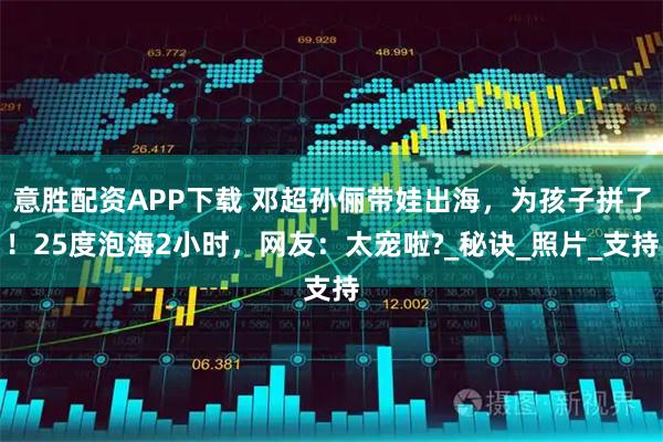 意胜配资APP下载 邓超孙俪带娃出海，为孩子拼了！25度泡海2小时，网友：太宠啦?_秘诀_照片_支持