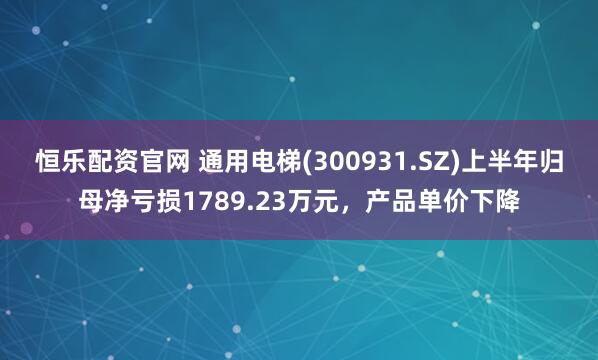 恒乐配资官网 通用电梯(300931.SZ)上半年归母净亏损1789.23万元，产品单价下降