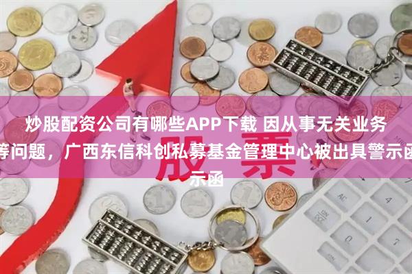炒股配资公司有哪些APP下载 因从事无关业务等问题,广西东信科创私募基金管理中心被出具警示函