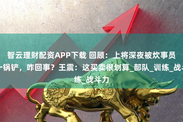 智云理财配资APP下载 回顾:上将深夜被炊事员拍一锅铲,咋回事?王震:这买卖很划算_部队_训练_战斗力