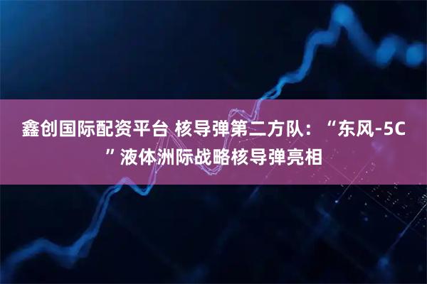鑫创国际配资平台 核导弹第二方队：“东风-5C”液体洲际战略核导弹亮相