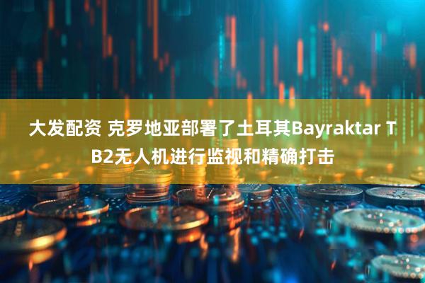 大发配资 克罗地亚部署了土耳其Bayraktar TB2无人机进行监视和精确打击