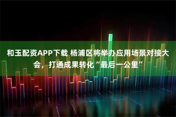和玉配资APP下载 杨浦区将举办应用场景对接大会，打通成果转化“最后一公里”